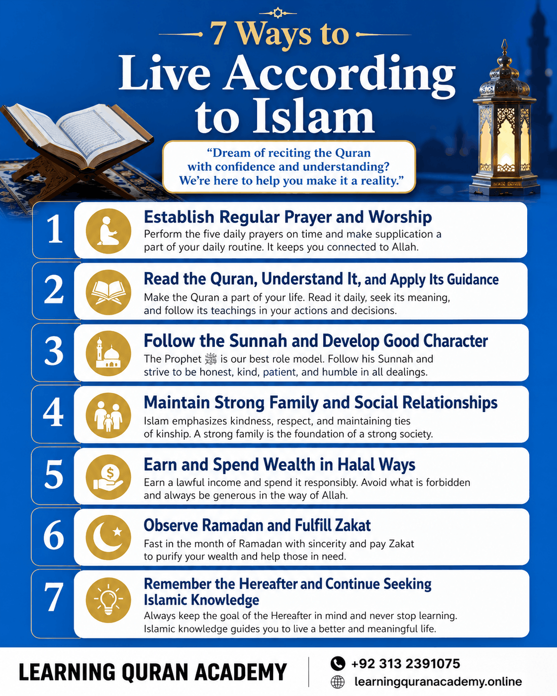 7 Ways to Live According to Islam 1. Establish Regular Prayer and Worship 2. Read the Quran, Understand It, and Apply Its Guidance 3. Follow the Sunnah and Develop Good Character 4. Maintain Strong Family and Social Relationships 5. Earn and Spend Wealth in Halal Ways 6. Observe Ramadan and Fulfill Zakat 7. Remember the Hereafter and Continue Seeking Islamic Knowledge